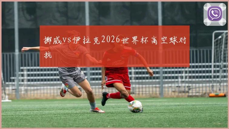 挪威vs伊拉克2026世界杯高空球对抗