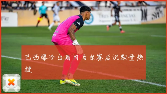 巴西爆冷出局内马尔赛后沉默登热搜