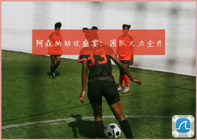 阿森纳助攻盛宴：团队火力全开