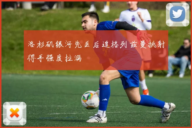 洛杉矶银河先丢后追格列兹曼挑射得手强度拉满