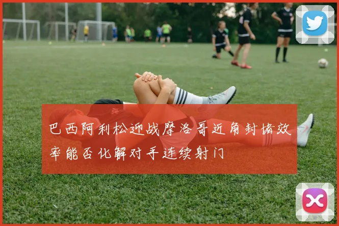 巴西阿利松迎战摩洛哥近角封堵效率能否化解对手连续射门