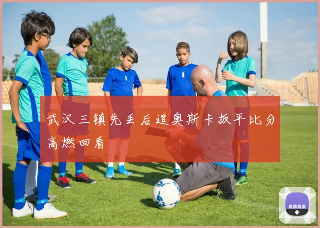 武汉三镇先丢后追奥斯卡扳平比分高燃回看