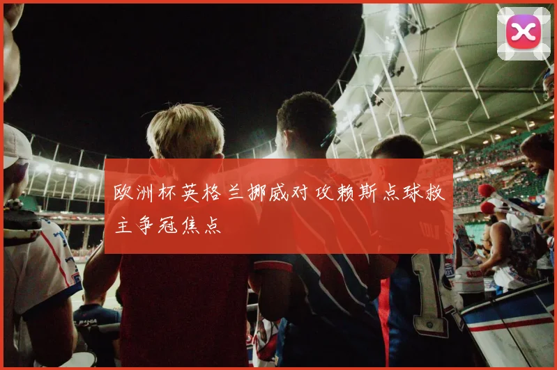 欧洲杯英格兰挪威对攻赖斯点球救主争冠焦点
