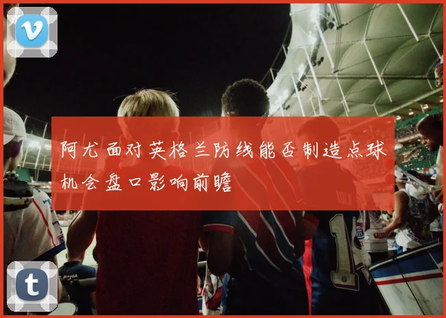 阿尤面对英格兰防线能否制造点球机会盘口影响前瞻
