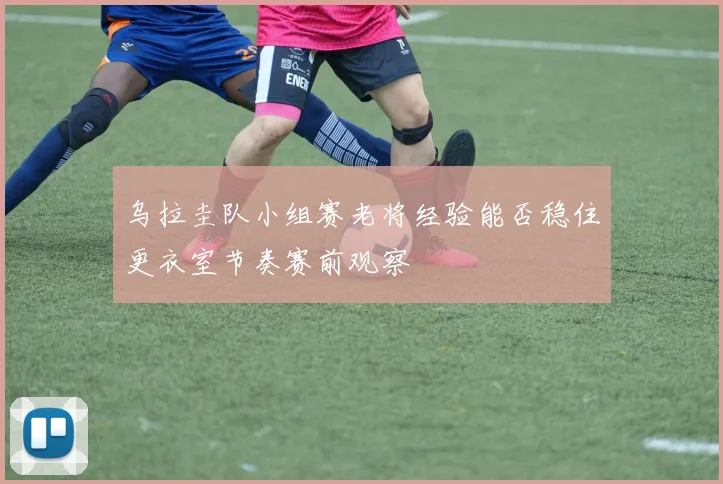 乌拉圭队小组赛老将经验能否稳住更衣室节奏赛前观察