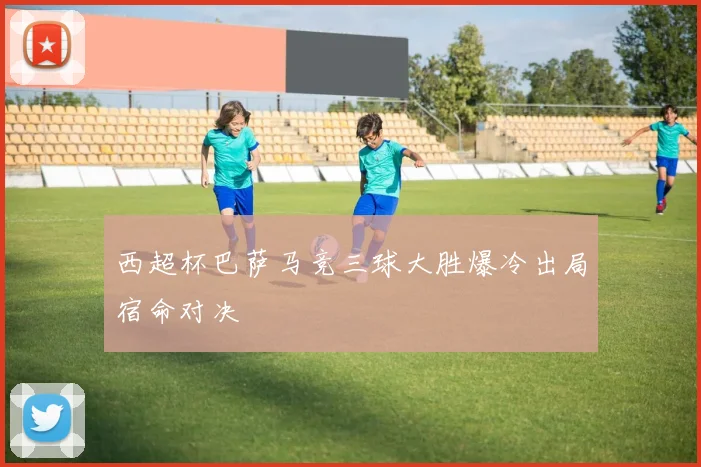 西超杯巴萨马竞三球大胜爆冷出局宿命对决