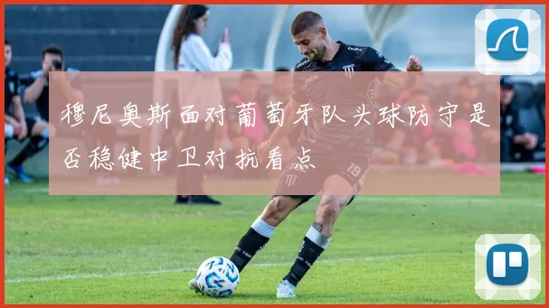 穆尼奥斯面对葡萄牙队头球防守是否稳健中卫对抗看点