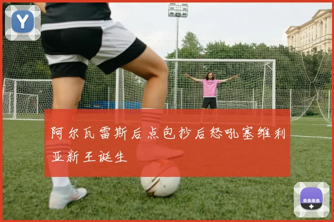 阿尔瓦雷斯后点包抄后怒吼塞维利亚新王诞生