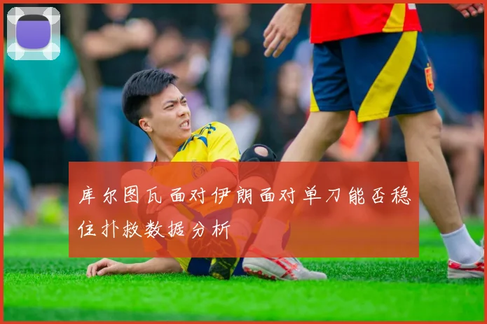 库尔图瓦面对伊朗面对单刀能否稳住扑救数据分析