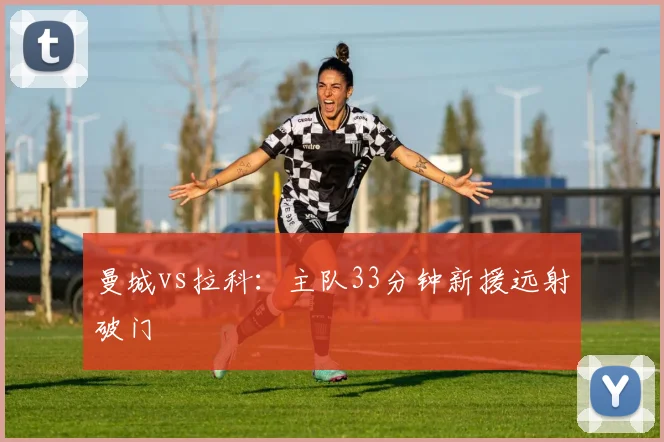 曼城vs拉科：主队33分钟新援远射破门