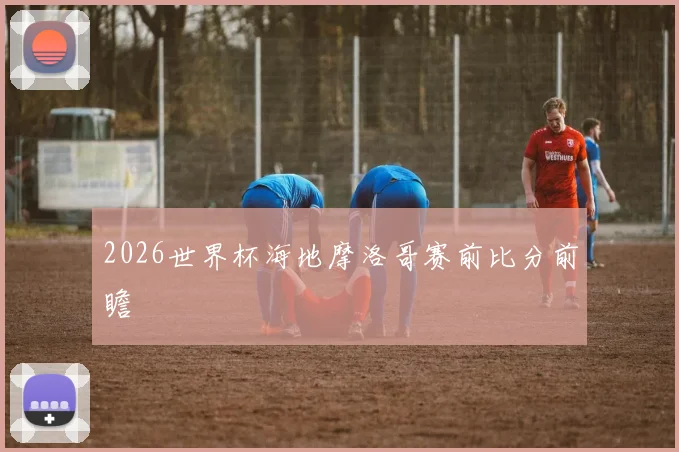 2026世界杯海地摩洛哥赛前比分前瞻