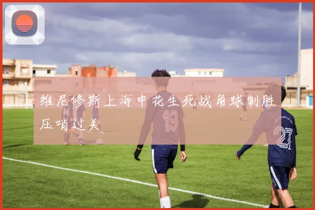 维尼修斯上海申花生死战角球制胜压哨过关