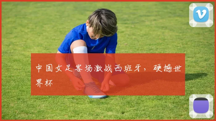 中国女足客场激战西班牙，硬撼世界杯