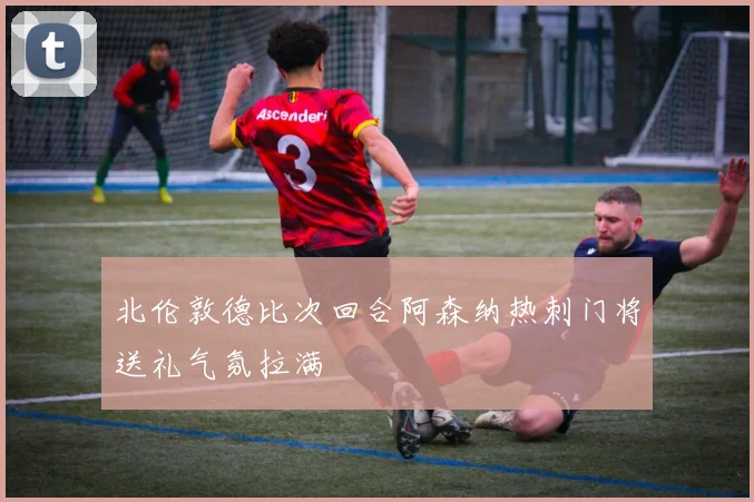 北伦敦德比次回合阿森纳热刺门将送礼气氛拉满