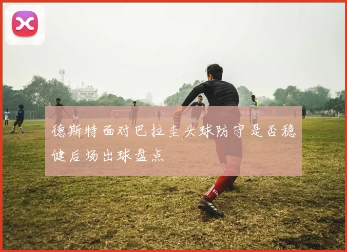 德斯特面对巴拉圭头球防守是否稳健后场出球盘点
