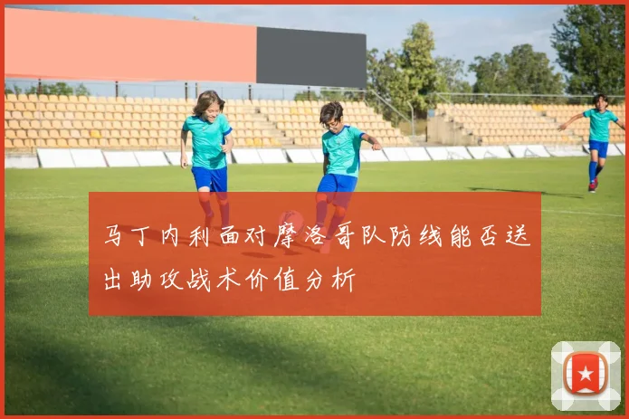 马丁内利面对摩洛哥队防线能否送出助攻战术价值分析