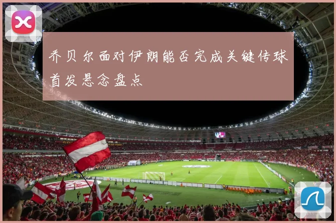 乔贝尔面对伊朗能否完成关键传球首发悬念盘点