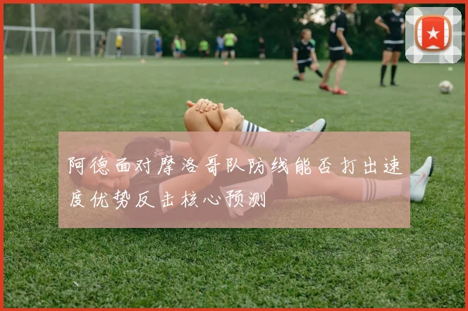 阿德面对摩洛哥队防线能否打出速度优势反击核心预测