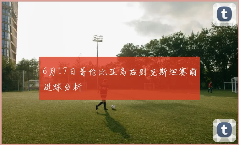 6月17日哥伦比亚乌兹别克斯坦赛前进球分析