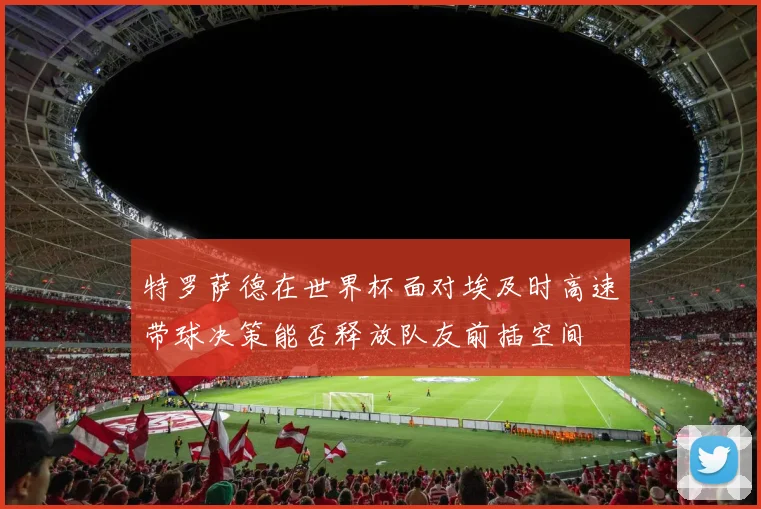 特罗萨德在世界杯面对埃及时高速带球决策能否释放队友前插空间
