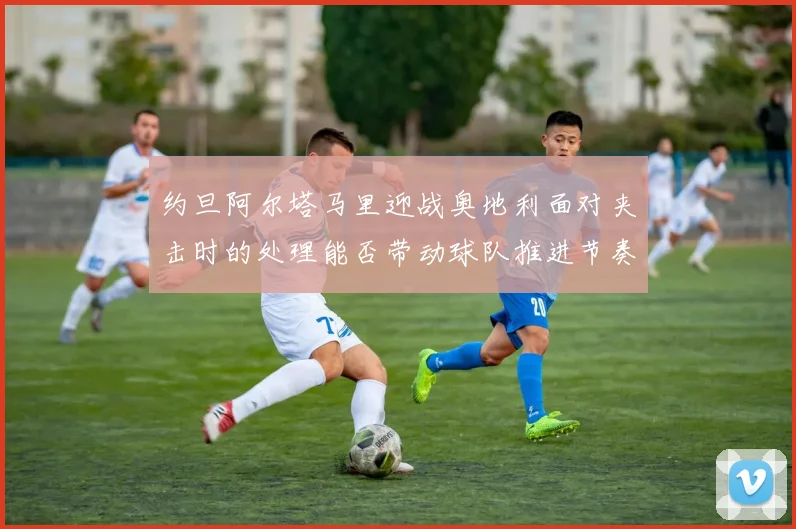 约旦阿尔塔马里迎战奥地利面对夹击时的处理能否带动球队推进节奏