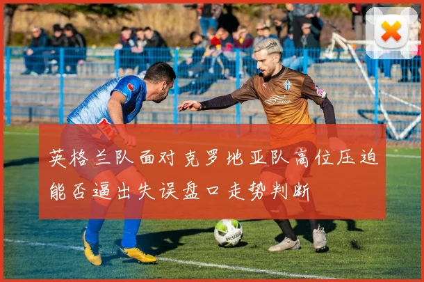 英格兰队面对克罗地亚队高位压迫能否逼出失误盘口走势判断