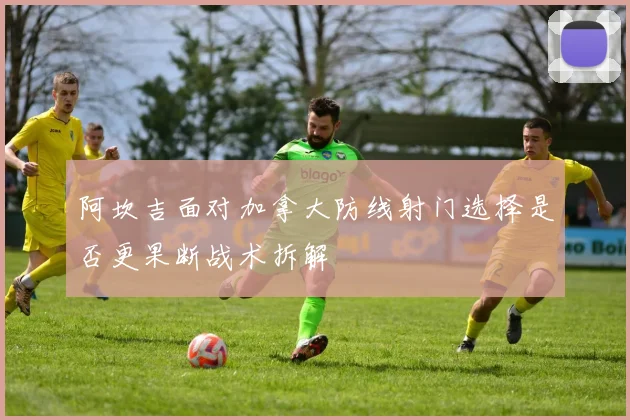 阿坎吉面对加拿大防线射门选择是否更果断战术拆解