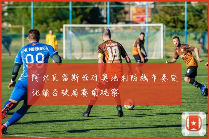 阿尔瓦雷斯面对奥地利防线节奏变化能否破局赛前观察