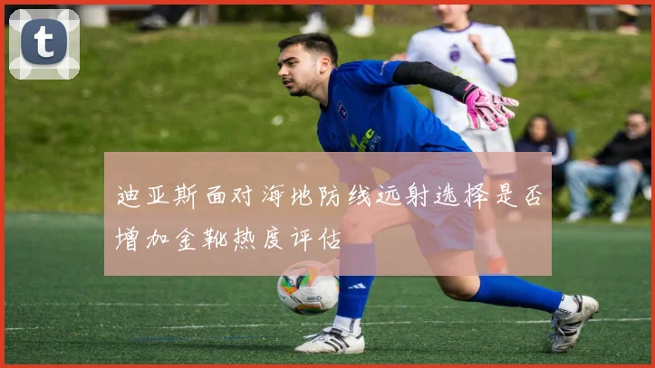 迪亚斯面对海地防线远射选择是否增加金靴热度评估