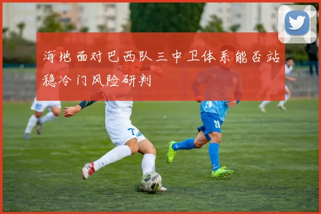 海地面对巴西队三中卫体系能否站稳冷门风险研判