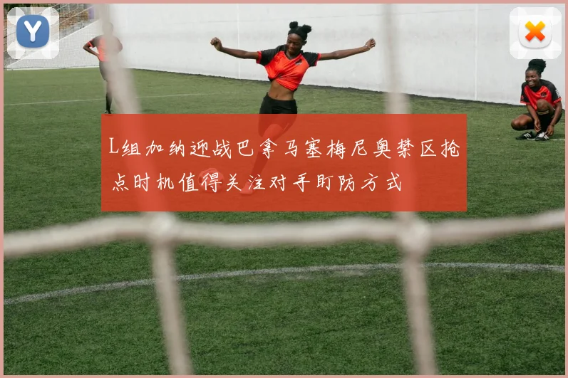 L组加纳迎战巴拿马塞梅尼奥禁区抢点时机值得关注对手盯防方式