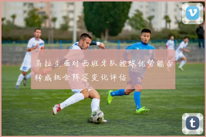 乌拉圭面对西班牙队控球优势能否转成机会阵容变化评估