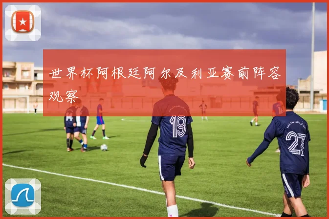 世界杯阿根廷阿尔及利亚赛前阵容观察