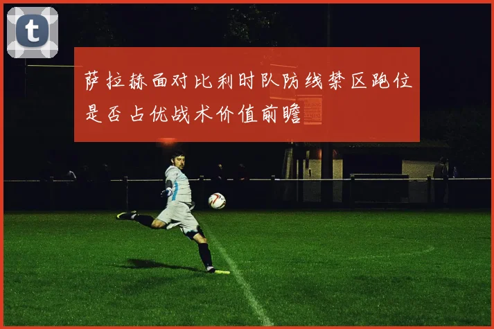 萨拉赫面对比利时队防线禁区跑位是否占优战术价值前瞻